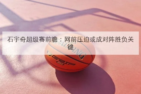 石宇奇超级赛前瞻：网前压迫或成对阵胜负关键