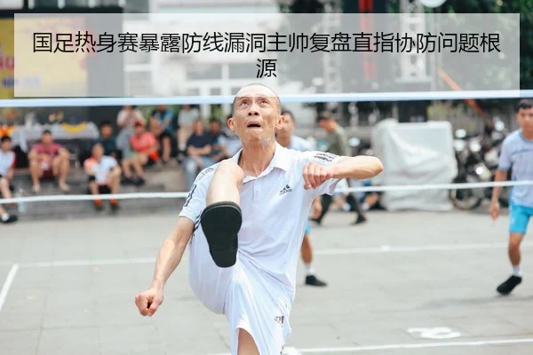 国足热身赛暴露防线漏洞主帅复盘直指协防问题根源